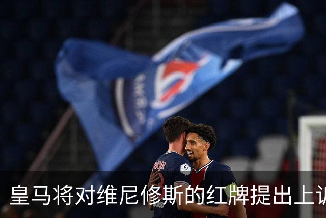皇马将对维尼修斯的红牌提出上诉，但成功机会微乎其微